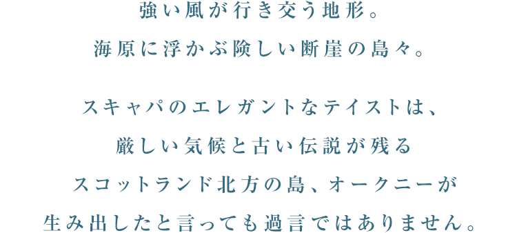 強い風が行き交う地形。海原に浮かぶ険しい断崖の島々。スキャパのエレガントなテイストは、厳しい気候と古い伝説が残るスコットランド北方の島、オークニーが生み出したと言っても過言ではありません。