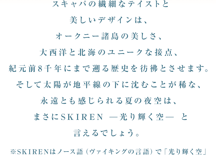 スキャパの繊細なテイストと美しいデザインは、オークニー諸島の美しさ、大西洋と北海のユニークな接点、紀元前8千年にまで遡る歴史を彷彿とさせます。そして太陽が地平線の下に沈むことが稀な、永遠とも感じられる夏の夜空は、まさにSKIREN -光り輝く空- と言えるでしょう。※SKIRENはノース語（ヴァイキングの言語）で「光り輝く空」